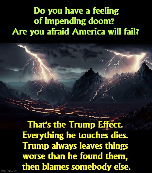 An unbroken pattern his whole life long. | Do you have a feeling of impending doom? 
Are you afraid America will fail? That's the Trump Effect. 
Everything he touches dies. 
Trump always leaves things 
worse than he found them, 

then blames somebody else. | image tagged in america,danger,doom,trump,touch,dies | made w/ Imgflip meme maker
