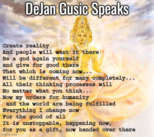 Create reality | DeJan Gusic Speaks; Create reality
And people will want it there
Be a god again yourself 
and give for good there
That which is coming now... 
Will be different for many completely... 
All their thinking processes will 
No matter what you think... 
Now my orders for humanity
 and the world are being fulfilled
Everything I change now
For the good of all
It is unstoppable, happening now, 
for you as a gift, now handed over there | image tagged in create reality | made w/ Imgflip meme maker