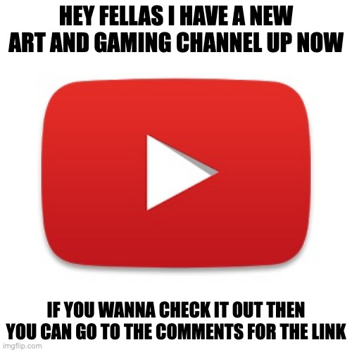 https://www.youtube.com/channel/UCNPS0TkFVVm7ZnMnmAN9eQg | HEY FELLAS I HAVE A NEW ART AND GAMING CHANNEL UP NOW; IF YOU WANNA CHECK IT OUT THEN YOU CAN GO TO THE COMMENTS FOR THE LINK | image tagged in youtube | made w/ Imgflip meme maker