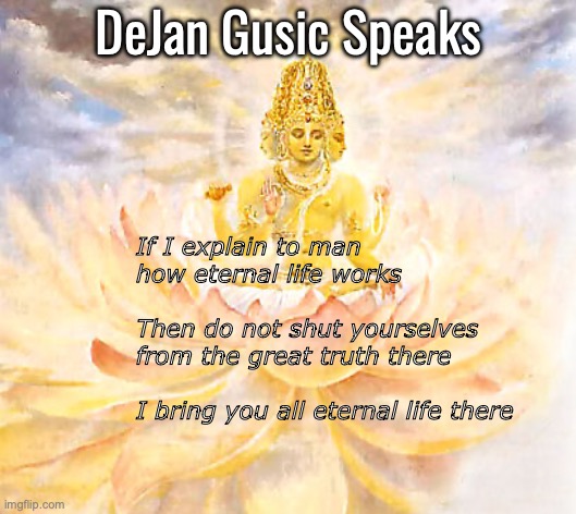 Do not shut yourself off from eternal life | DeJan Gusic Speaks; If I explain to man 
how eternal life works
	   			
Then do not shut yourselves 
from the great truth there
	   				 
I bring you all eternal life there | image tagged in create reality | made w/ Imgflip meme maker