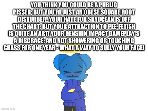 For the ugly public pisser Square Root | YOU THINK YOU COULD BE A PUBLIC PISSER; BUT YOU'RE JUST AN OBESE SQUARE ROOT DISTURBER! YOUR HATE FOR SKYOCEAN IS OFF THE CHART; BUT YOUR ATTRACTION TO PEE-FETISH IS QUITE AN ART! YOUR GENSHIN IMPACT GAMEPLAY'S A DISGRACE; AND NOT SHOWERING OR TOUCHING GRASS FOR ONE YEAR - WHAT A WAY TO SULLY YOUR FACE! | image tagged in l,square root,packgod | made w/ Imgflip meme maker