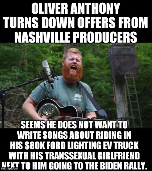 Yep | OLIVER ANTHONY TURNS DOWN OFFERS FROM NASHVILLE PRODUCERS; SEEMS HE DOES NOT WANT TO WRITE SONGS ABOUT RIDING IN HIS $80K FORD LIGHTING EV TRUCK WITH HIS TRANSSEXUAL GIRLFRIEND NEXT TO HIM GOING TO THE BIDEN RALLY. | image tagged in democrats | made w/ Imgflip meme maker