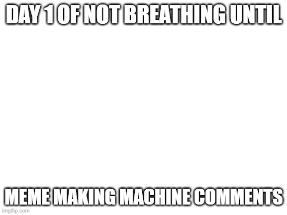 Blank White Template | DAY 1 OF NOT BREATHING UNTIL; MEME MAKING MACHINE COMMENTS | image tagged in blank white template | made w/ Imgflip meme maker