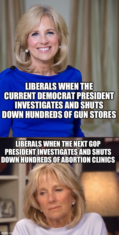Turnabout is fair play | LIBERALS WHEN THE CURRENT DEMOCRAT PRESIDENT INVESTIGATES AND SHUTS DOWN HUNDREDS OF GUN STORES; LIBERALS WHEN THE NEXT GOP PRESIDENT INVESTIGATES AND SHUTS DOWN HUNDREDS OF ABORTION CLINICS | image tagged in dr jill biden joes wife,jill biden meme,guns,abortion | made w/ Imgflip meme maker
