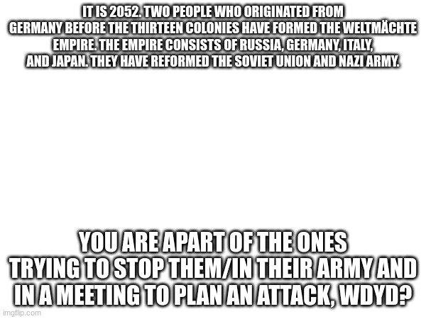 Tell me if you choose to be apart of the ones trying to stop them or apart of the Weltmächte Empire. | IT IS 2052. TWO PEOPLE WHO ORIGINATED FROM GERMANY BEFORE THE THIRTEEN COLONIES HAVE FORMED THE WELTMÄCHTE EMPIRE. THE EMPIRE CONSISTS OF RUSSIA, GERMANY, ITALY, AND JAPAN. THEY HAVE REFORMED THE SOVIET UNION AND NAZI ARMY. YOU ARE APART OF THE ONES TRYING TO STOP THEM/IN THEIR ARMY AND IN A MEETING TO PLAN AN ATTACK, WDYD? | image tagged in ww4,no joke or op ocs,no joke rp | made w/ Imgflip meme maker