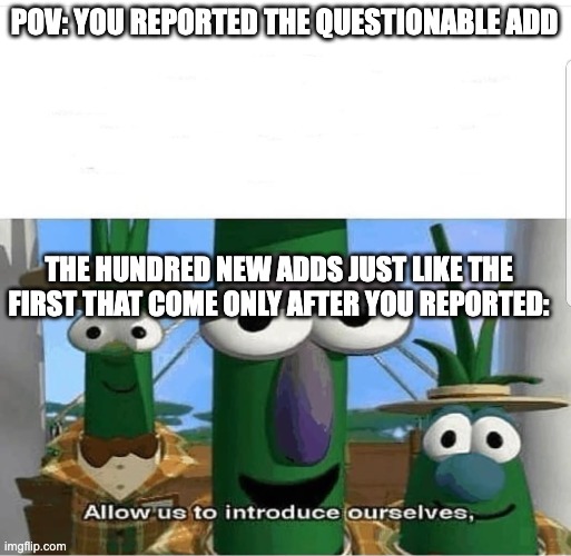 This why I hate youtube ads | POV: YOU REPORTED THE QUESTIONABLE ADD; THE HUNDRED NEW ADDS JUST LIKE THE FIRST THAT COME ONLY AFTER YOU REPORTED: | image tagged in allow us to introduce ourselves,veggietales 'allow us to introduce ourselfs' | made w/ Imgflip meme maker