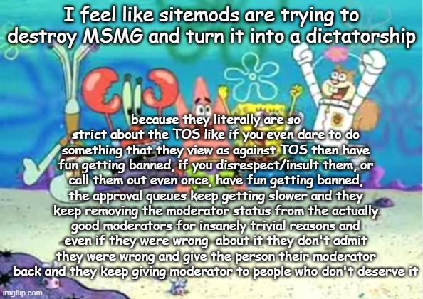 hip hip hooray | I feel like sitemods are trying to destroy MSMG and turn it into a dictatorship; because they literally are so strict about the TOS like if you even dare to do something that they view as against TOS then have fun getting banned, if you disrespect/insult them, or call them out even once, have fun getting banned, the approval queues keep getting slower and they keep removing the moderator status from the actually good moderators for insanely trivial reasons and even if they were wrong  about it they don't admit they were wrong and give the person their moderator back and they keep giving moderator to people who don't deserve it | image tagged in hip hip hooray | made w/ Imgflip meme maker