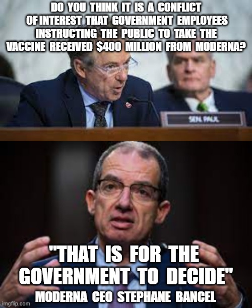 DO  YOU  THINK  IT  IS  A  CONFLICT  OF INTEREST  THAT  GOVERNMENT  EMPLOYEES  INSTRUCTING  THE  PUBLIC  TO  TAKE  THE  VACCINE  RECEIVED  $400  MILLION  FROM  MODERNA? "THAT  IS  FOR  THE  GOVERNMENT  TO  DECIDE"; MODERNA  CEO  STEPHANE  BANCEL | image tagged in plandemic,rand paul,stephane bancel,moderna,conflict of interest,vaccines | made w/ Imgflip meme maker