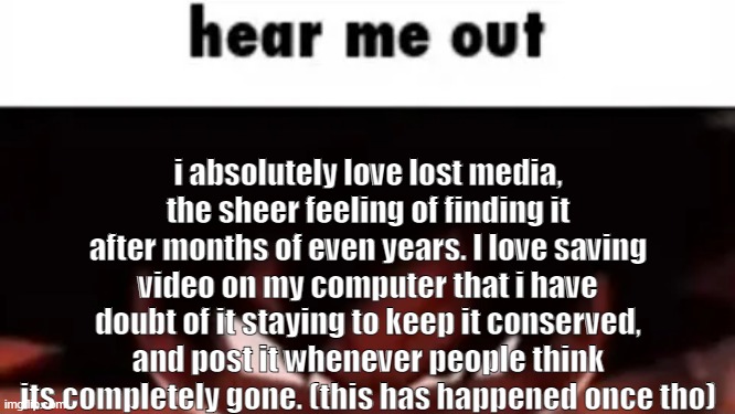 its so cool | i absolutely love lost media, the sheer feeling of finding it after months of even years. I love saving video on my computer that i have doubt of it staying to keep it conserved, and post it whenever people think its completely gone. (this has happened once tho) | image tagged in hear me out | made w/ Imgflip meme maker