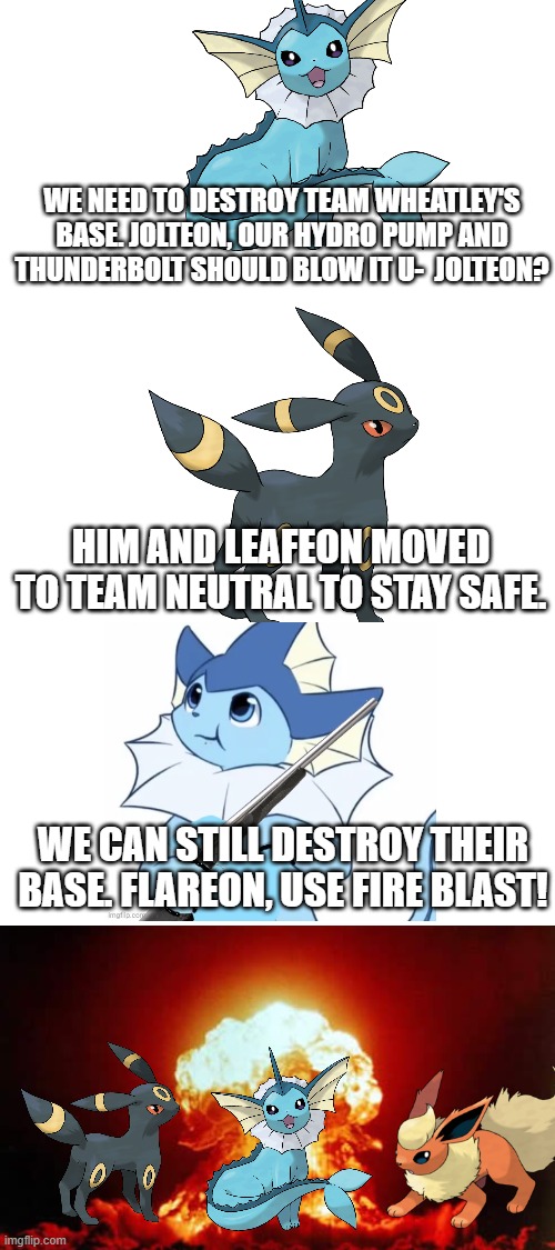 Team Wheatley's base is now gone. (Mod Note: Melodii, Wubbzy, and Riggy destroyed the base) | WE NEED TO DESTROY TEAM WHEATLEY'S BASE. JOLTEON, OUR HYDRO PUMP AND THUNDERBOLT SHOULD BLOW IT U-  JOLTEON? HIM AND LEAFEON MOVED TO TEAM NEUTRAL TO STAY SAFE. WE CAN STILL DESTROY THEIR BASE. FLAREON, USE FIRE BLAST! | made w/ Imgflip meme maker