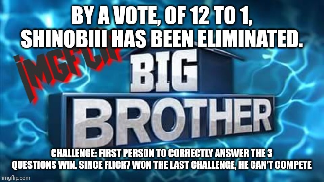 Challenge: questions in comments | BY A VOTE, OF 12 TO 1, SHINOBIII HAS BEEN ELIMINATED. CHALLENGE: FIRST PERSON TO CORRECTLY ANSWER THE 3 QUESTIONS WIN. SINCE FLICK7 WON THE LAST CHALLENGE, HE CAN'T COMPETE | image tagged in imgflip big brother logo | made w/ Imgflip meme maker