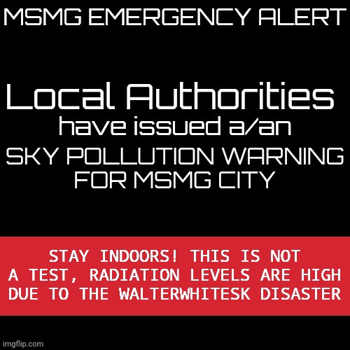 New MSMG EAS | SKY POLLUTION WARNING
FOR MSMG CITY; STAY INDOORS! THIS IS NOT A TEST, RADIATION LEVELS ARE HIGH DUE TO THE WALTERWHITESK DISASTER | image tagged in new msmg eas | made w/ Imgflip meme maker