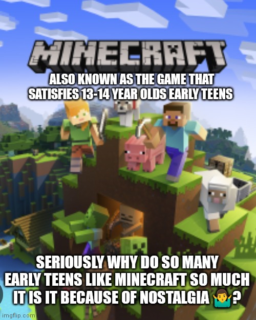 Minecraft. Why do so many early teens like it so much | ALSO KNOWN AS THE GAME THAT SATISFIES 13-14 YEAR OLDS EARLY TEENS; SERIOUSLY WHY DO SO MANY EARLY TEENS LIKE MINECRAFT SO MUCH IT IS IT BECAUSE OF NOSTALGIA 🤷‍♂️? | image tagged in minecraft memes,minecraft,early teens love it,probably cause of nostalgia,the game that 13-14 year olds love | made w/ Imgflip meme maker