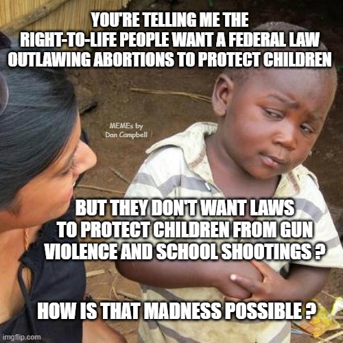 Third World Skeptical Kid | YOU'RE TELLING ME THE RIGHT-TO-LIFE PEOPLE WANT A FEDERAL LAW OUTLAWING ABORTIONS TO PROTECT CHILDREN; MEMEs by Dan Campbell; BUT THEY DON'T WANT LAWS TO PROTECT CHILDREN FROM GUN VIOLENCE AND SCHOOL SHOOTINGS ? HOW IS THAT MADNESS POSSIBLE ? | image tagged in memes,third world skeptical kid | made w/ Imgflip meme maker