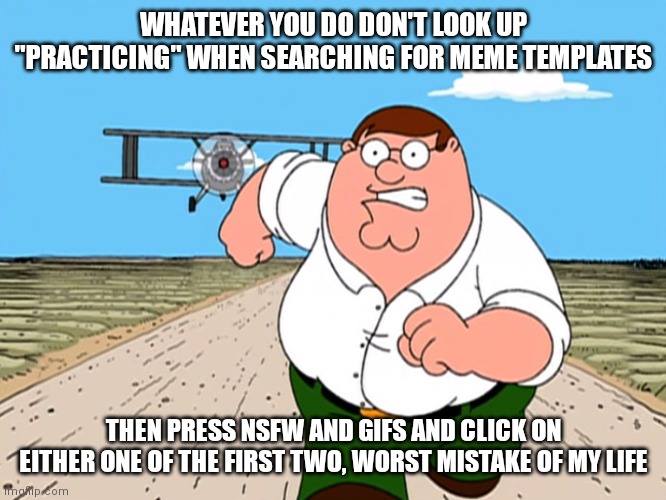 Before this gets unfeatured/rejected try it yourself | WHATEVER YOU DO DON'T LOOK UP "PRACTICING" WHEN SEARCHING FOR MEME TEMPLATES; THEN PRESS NSFW AND GIFS AND CLICK ON EITHER ONE OF THE FIRST TWO, WORST MISTAKE OF MY LIFE | image tagged in peter griffin running away | made w/ Imgflip meme maker