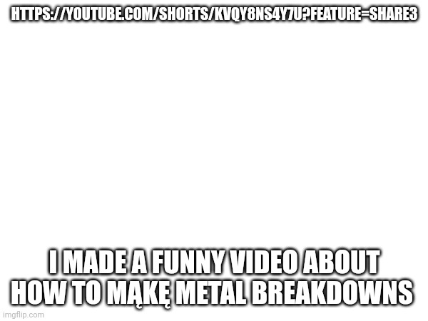 https://youtube.com/shorts/kVqY8nS4Y7U?feature=share3 | HTTPS://YOUTUBE.COM/SHORTS/KVQY8NS4Y7U?FEATURE=SHARE3; I MADE A FUNNY VIDEO ABOUT HOW TO MĄKĘ METAL BREAKDOWNS | made w/ Imgflip meme maker