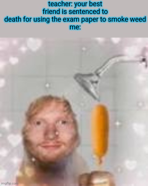 ed sheeran holding a corn dog in the shower | teacher: your best friend is sentenced to death for using the exam paper to smoke weed
me: | image tagged in ed sheeran holding a corn dog in the shower | made w/ Imgflip meme maker