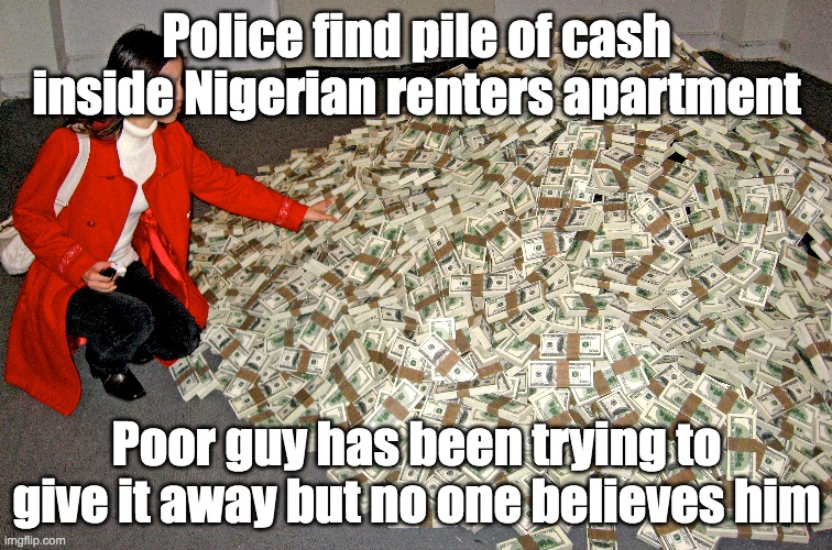 Nigerian Pile of cash | Police find pile of cash inside Nigerian renters apartment; Poor guy has been trying to give it away but no one believes him | image tagged in cash | made w/ Imgflip meme maker
