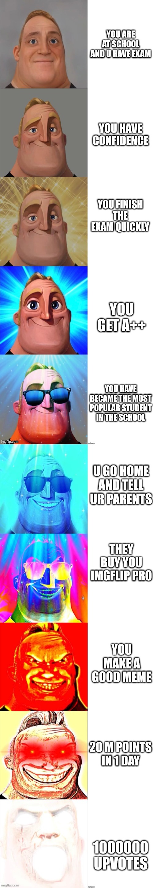 Mr Incredible Becoming Canny | YOU ARE AT SCHOOL AND U HAVE EXAM; YOU HAVE CONFIDENCE; YOU FINISH THE EXAM QUICKLY; YOU GET A++; YOU HAVE BECAME THE MOST POPULAR STUDENT IN THE SCHOOL; U GO HOME AND TELL UR PARENTS; THEY BUY YOU IMGFLIP PRO; YOU MAKE A GOOD MEME; 20 M POINTS IN 1 DAY; 1000000 UPVOTES | image tagged in mr incredible becoming canny | made w/ Imgflip meme maker