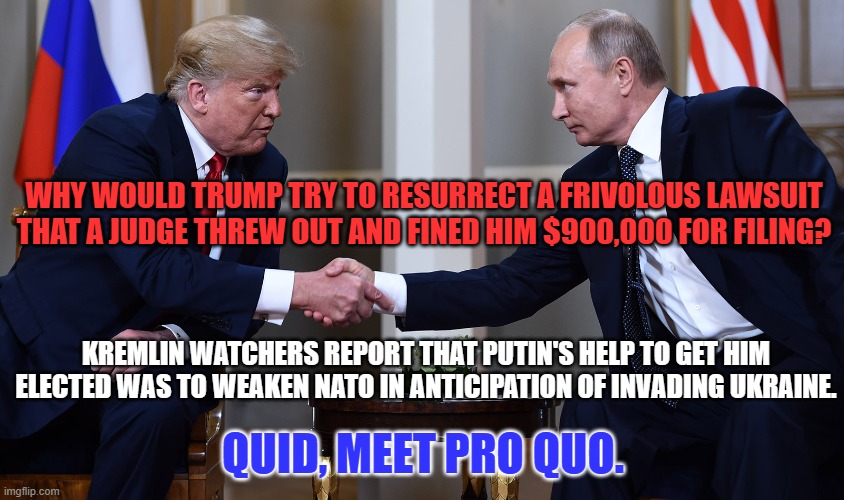 Who was using who? | WHY WOULD TRUMP TRY TO RESURRECT A FRIVOLOUS LAWSUIT THAT A JUDGE THREW OUT AND FINED HIM $900,000 FOR FILING? KREMLIN WATCHERS REPORT THAT PUTIN'S HELP TO GET HIM ELECTED WAS TO WEAKEN NATO IN ANTICIPATION OF INVADING UKRAINE. QUID, MEET PRO QUO. | image tagged in politics | made w/ Imgflip meme maker
