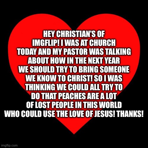 Spread the good word! | HEY CHRISTIAN’S OF IMGFLIP! I WAS AT CHURCH TODAY AND MY PASTOR WAS TALKING ABOUT HOW IN THE NEXT YEAR WE SHOULD TRY TO BRING SOMEONE WE KNOW TO CHRIST! SO I WAS THINKING WE COULD ALL TRY TO DO THAT PEACHES ARE A LOT OF LOST PEOPLE IN THIS WORLD WHO COULD USE THE LOVE OF JESUS! THANKS! | image tagged in heart,jesus christ,christianity | made w/ Imgflip meme maker