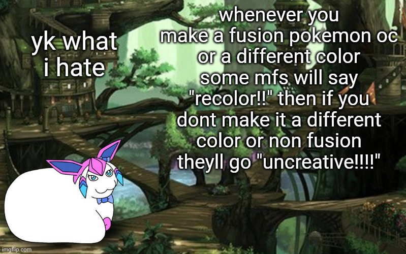 sylceon in a tree (art by PT) | yk what i hate; whenever you make a fusion pokemon oc or a different color some mfs will say "recolor!!" then if you dont make it a different color or non fusion theyll go "uncreative!!!!" | image tagged in sylceon in a tree art by pt | made w/ Imgflip meme maker