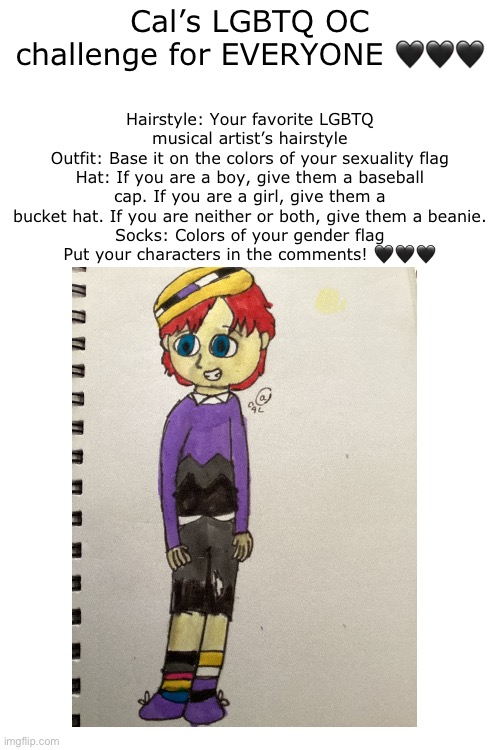 My OC challenge!!! ??? | Hairstyle: Your favorite LGBTQ musical artist’s hairstyle
Outfit: Base it on the colors of your sexuality flag
Hat: If you are a boy, give them a baseball cap. If you are a girl, give them a bucket hat. If you are neither or both, give them a beanie.
Socks: Colors of your gender flag
Put your characters in the comments! 🖤🖤🖤; Cal’s LGBTQ OC challenge for EVERYONE 🖤🖤🖤 | image tagged in oc,challenge,art | made w/ Imgflip meme maker