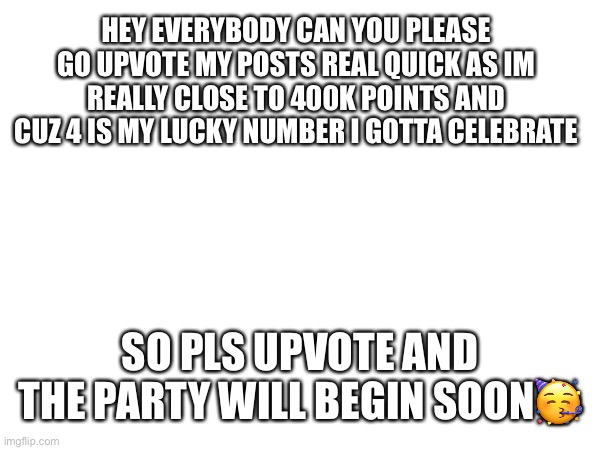 Upvote pls | HEY EVERYBODY CAN YOU PLEASE GO UPVOTE MY POSTS REAL QUICK AS IM REALLY CLOSE TO 400K POINTS AND CUZ 4 IS MY LUCKY NUMBER I GOTTA CELEBRATE; SO PLS UPVOTE AND THE PARTY WILL BEGIN SOON🥳 | image tagged in upvotes | made w/ Imgflip meme maker