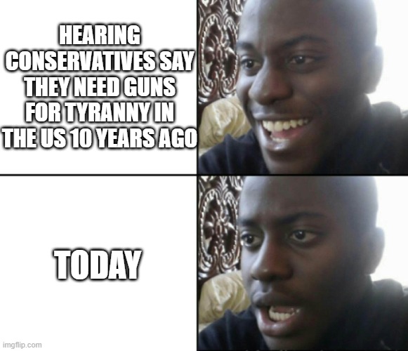 Tyranny | HEARING CONSERVATIVES SAY THEY NEED GUNS FOR TYRANNY IN THE US 10 YEARS AGO; TODAY | image tagged in happy / shock | made w/ Imgflip meme maker