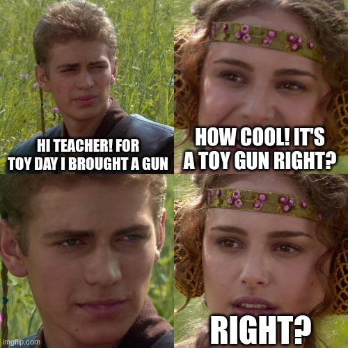 the quiet kid be like: | HI TEACHER! FOR TOY DAY I BROUGHT A GUN; HOW COOL! IT'S A TOY GUN RIGHT? RIGHT? | image tagged in anakin padme 4 panel | made w/ Imgflip meme maker