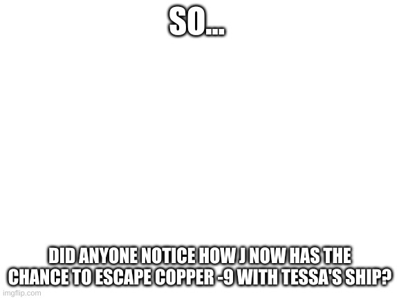 I mean, I cant't be the only one. | SO... DID ANYONE NOTICE HOW J NOW HAS THE CHANCE TO ESCAPE COPPER -9 WITH TESSA'S SHIP? | image tagged in blank white template,murder drones,theory | made w/ Imgflip meme maker