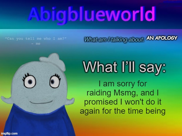 Now can you accept? (Also, I'm not 9) | AN APOLOGY; I am sorry for raiding Msmg, and I promised I won't do it again for the time being | image tagged in abigblueworld announcement template | made w/ Imgflip meme maker