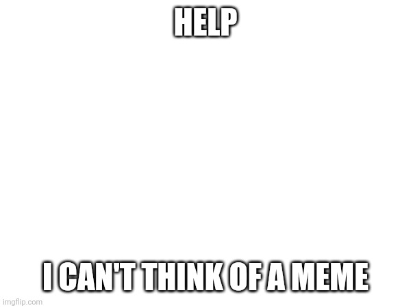 HELP; I CAN'T THINK OF A MEME | made w/ Imgflip meme maker