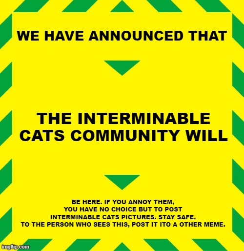 ALERT | WE HAVE ANNOUNCED THAT; THE INTERMINABLE
CATS COMMUNITY WILL; BE HERE. IF YOU ANNOY THEM,
YOU HAVE NO CHOICE BUT TO POST
INTERMINABLE CATS PICTURES. STAY SAFE.
TO THE PERSON WHO SEES THIS, POST IT ITO A OTHER MEME. | image tagged in stay alert | made w/ Imgflip meme maker
