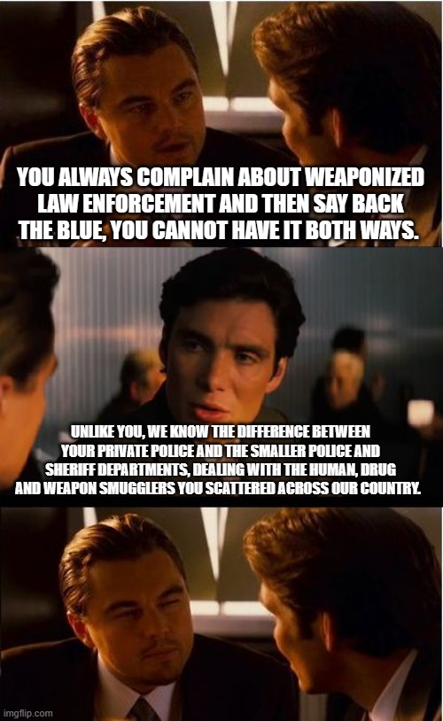 We back our blue | YOU ALWAYS COMPLAIN ABOUT WEAPONIZED LAW ENFORCEMENT AND THEN SAY BACK THE BLUE, YOU CANNOT HAVE IT BOTH WAYS. UNLIKE YOU, WE KNOW THE DIFFERENCE BETWEEN YOUR PRIVATE POLICE AND THE SMALLER POLICE AND SHERIFF DEPARTMENTS, DEALING WITH THE HUMAN, DRUG AND WEAPON SMUGGLERS YOU SCATTERED ACROSS OUR COUNTRY. | image tagged in memes,inception,back the blue,no conflict,defending our own,law and order | made w/ Imgflip meme maker