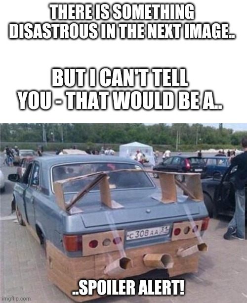 Can't tell you. No no. | THERE IS SOMETHING DISASTROUS IN THE NEXT IMAGE.. BUT I CAN'T TELL YOU - THAT WOULD BE A.. ..SPOILER ALERT! | image tagged in blank white template,cars and tings | made w/ Imgflip meme maker