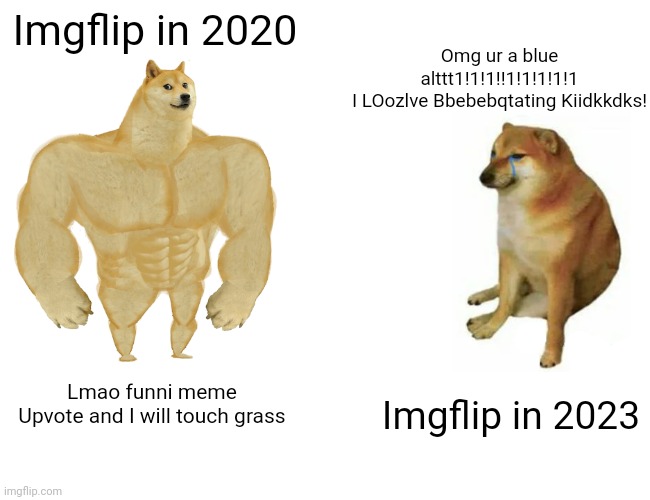 I was in a rush typing the fourth text | Imgflip in 2020; Omg ur a blue alttt1!1!1!!1!1!1!1!1
I LOozlve Bbebebqtating Kiidkkdks! Imgflip in 2023; Lmao funni meme
Upvote and I will touch grass | image tagged in memes,buff doge vs cheems | made w/ Imgflip meme maker