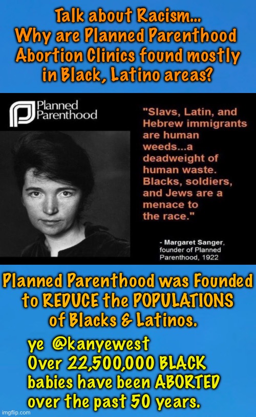 Helping Eliminate People — Especially, Certain Groups of People | Talk about Racism…
Why are Planned Parenthood 
Abortion Clinics found mostly
in Black, Latino areas? Planned Parenthood was Founded
to REDUCE the POPULATIONS
of Blacks & Latinos. ye  @kanyewest
Over 22,500,000 BLACK
babies have been ABORTED
over the past 50 years. | image tagged in memes,do you want to help,convenience,inconveniences,whats more important,fjbvoterskissmyass | made w/ Imgflip meme maker