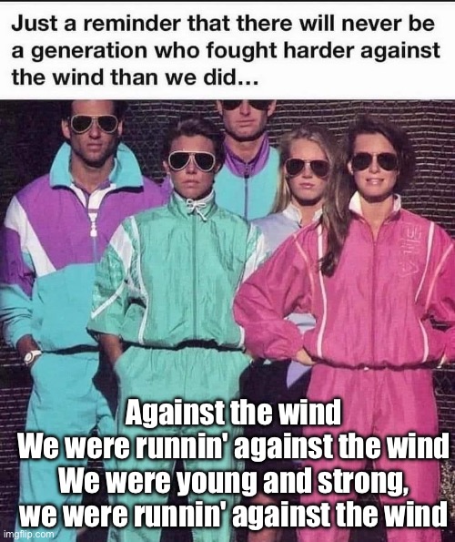 Against the wind | Against the wind
We were runnin' against the wind
We were young and strong, we were runnin' against the wind | image tagged in seger,running,wind | made w/ Imgflip meme maker