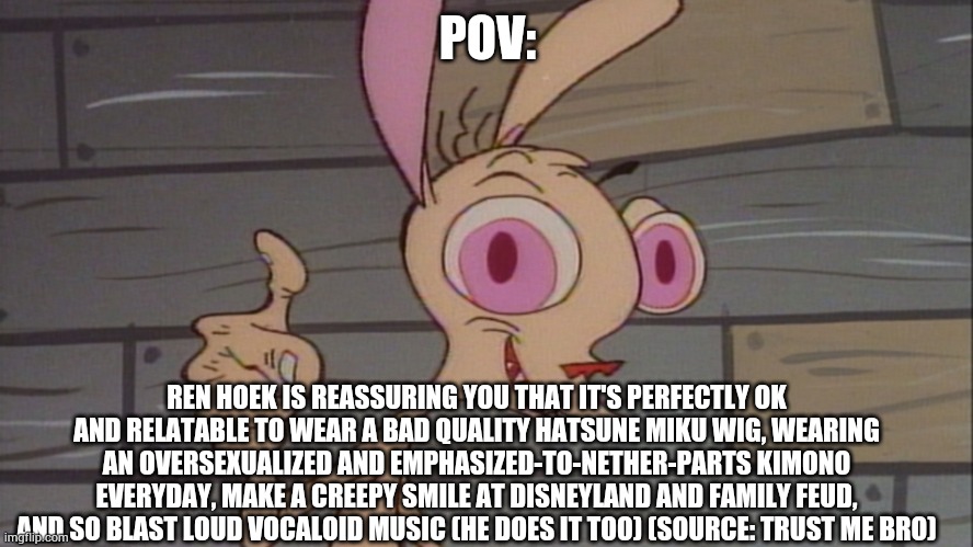 Because totally, that attitude is something to aspire to do #renhoekawaii #kawaii #renrightsarehumanrights | POV:; REN HOEK IS REASSURING YOU THAT IT'S PERFECTLY OK AND RELATABLE TO WEAR A BAD QUALITY HATSUNE MIKU WIG, WEARING AN OVERSEXUALIZED AND EMPHASIZED-TO-NETHER-PARTS KIMONO EVERYDAY, MAKE A CREEPY SMILE AT DISNEYLAND AND FAMILY FEUD, AND SO BLAST LOUD VOCALOID MUSIC (HE DOES IT TOO) (SOURCE: TRUST ME BRO) | image tagged in ren | made w/ Imgflip meme maker