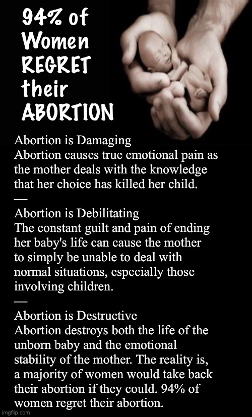 HALF of those KILLED were FEMALE | 94% of
Women
REGRET
their
ABORTION; Abortion is Damaging
Abortion causes true emotional pain as
the mother deals with the knowledge
that her choice has killed her child.
—
Abortion is Debilitating

The constant guilt and pain of ending
her baby's life can cause the mother
to simply be unable to deal with
normal situations, especially those
involving children.
—
Abortion is Destructive

Abortion destroys both the life of the
unborn baby and the emotional
stability of the mother. The reality is,
a majority of women would take back
their abortion if they could. 94% of
women regret their abortion. | image tagged in memes,life or death,u decide,then u live with it,forever | made w/ Imgflip meme maker