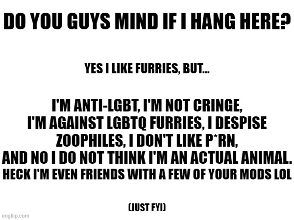 Feel free to ask questions | DO YOU GUYS MIND IF I HANG HERE? YES I LIKE FURRIES, BUT... I'M ANTI-LGBT, I'M NOT CRINGE, I'M AGAINST LGBTQ FURRIES, I DESPISE ZOOPHILES, I DON'T LIKE P*RN, AND NO I DO NOT THINK I'M AN ACTUAL ANIMAL. HECK I'M EVEN FRIENDS WITH A FEW OF YOUR MODS LOL; (JUST FYI) | image tagged in e | made w/ Imgflip meme maker