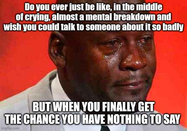 crying michael jordan | Do you ever just be like, in the middle of crying, almost a mental breakdown and wish you could talk to someone about it so badly; BUT WHEN YOU FINALLY GET THE CHANCE YOU HAVE NOTHING TO SAY | image tagged in crying michael jordan,cry | made w/ Imgflip meme maker