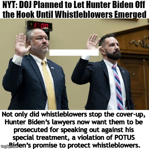 Whistleblowers told the House of Reps that prosecutors would not let them pursue Hunter Biden’s tax crimes | NYT: DOJ Planned to Let Hunter Biden Off 
the Hook Until Whistleblowers Emerged; Not only did whistleblowers stop the cover-up, 

Hunter Biden’s lawyers now want them to be 

prosecuted for speaking out against his 

special treatment, a violation of POTUS 

Biden’s promise to protect whistleblowers. | image tagged in politics,whistleblowers,joe biden,hunter biden,cover-up,special treatment | made w/ Imgflip meme maker