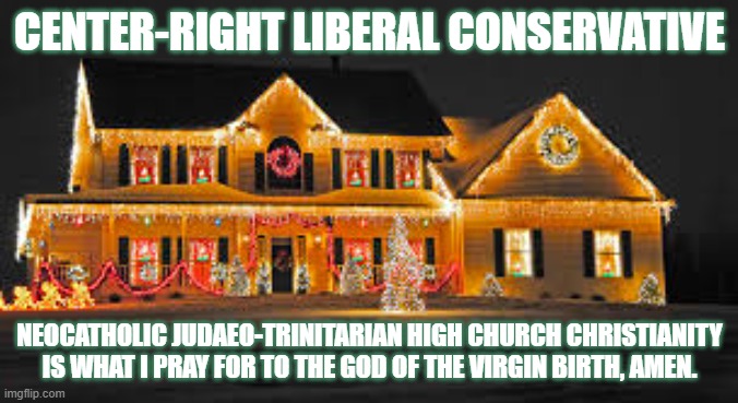 Christmas lights | CENTER-RIGHT LIBERAL CONSERVATIVE; NEOCATHOLIC JUDAEO-TRINITARIAN HIGH CHURCH CHRISTIANITY IS WHAT I PRAY FOR TO THE GOD OF THE VIRGIN BIRTH, AMEN. | image tagged in christmas lights | made w/ Imgflip meme maker