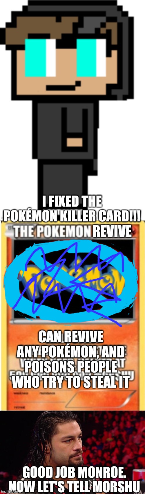 :) | REVIVE; I FIXED THE POKÉMON KILLER CARD!!! CAN REVIVE ANY POKÉMON, AND POISONS PEOPLE WHO TRY TO STEAL IT; GOOD JOB MONROE. NOW LET'S TELL MORSHU | image tagged in memes | made w/ Imgflip meme maker