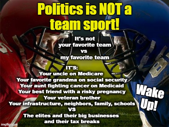 Politics is not a team sport | Politics is NOT a
team sport! It's not your favorite team
vs 
my favorite team; IT'S:
Your uncle on Medicare 
Your favorite grandma on social security
Your aunt fighting cancer on Medicaid
Your best friend with a risky pregnancy
Your veteran brother
Your infrastructure, neighbors, family, schools
VS
The elites and their big businesses 
and their tax breaks; Wake 
Up! | made w/ Imgflip meme maker