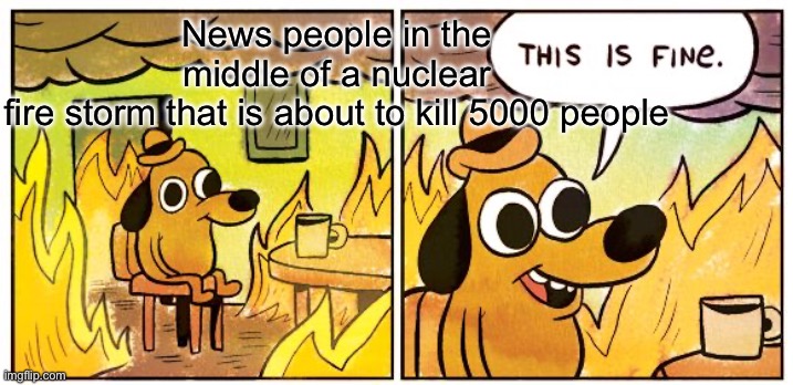 Fr | News people in the middle of a nuclear fire storm that is about to kill 5000 people | image tagged in memes,this is fine | made w/ Imgflip meme maker