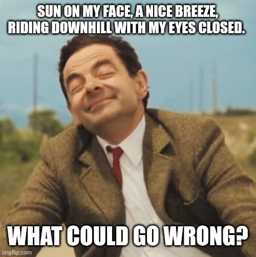 Mr Bean Happy face | SUN ON MY FACE, A NICE BREEZE, RIDING DOWNHILL WITH MY EYES CLOSED. WHAT COULD GO WRONG? | image tagged in mr bean happy face | made w/ Imgflip meme maker