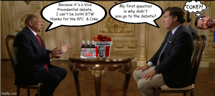 Trucker & Trump interview KFC & Coke | COKE?? My first question is why didn't you go to the debate? Because it's a Vice Presidential debate, I can't be both! BTW thanks for the KFC  & Coke. | image tagged in tucker carlson,donald trump,kfc,diet coke,don jr,chickened out | made w/ Imgflip meme maker